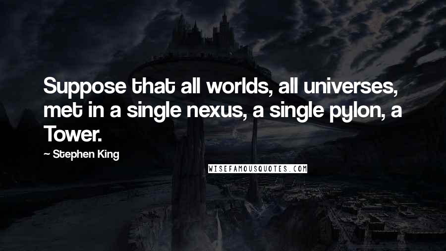 Stephen King Quotes: Suppose that all worlds, all universes, met in a single nexus, a single pylon, a Tower.