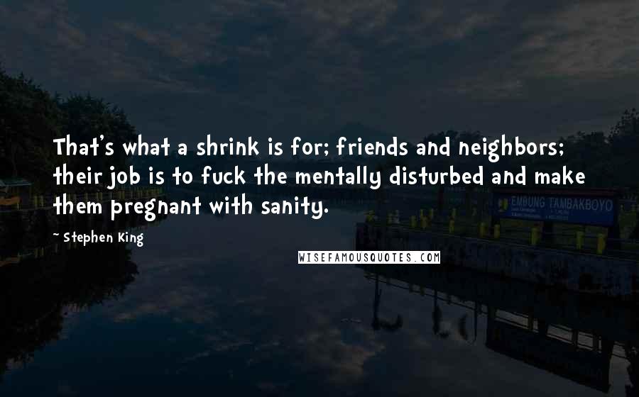 Stephen King Quotes: That's what a shrink is for; friends and neighbors; their job is to fuck the mentally disturbed and make them pregnant with sanity.