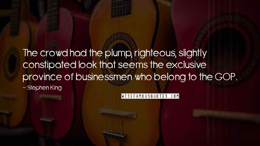 Stephen King Quotes: The crowd had the plump, righteous, slightly constipated look that seems the exclusive province of businessmen who belong to the GOP.