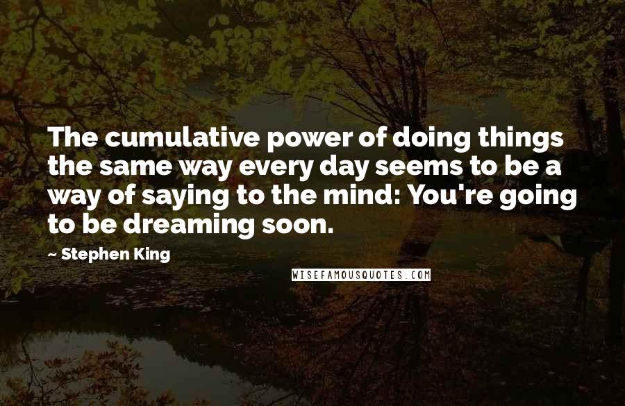 Stephen King Quotes: The cumulative power of doing things the same way every day seems to be a way of saying to the mind: You're going to be dreaming soon.