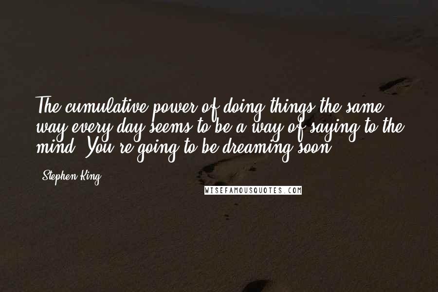 Stephen King Quotes: The cumulative power of doing things the same way every day seems to be a way of saying to the mind: You're going to be dreaming soon.
