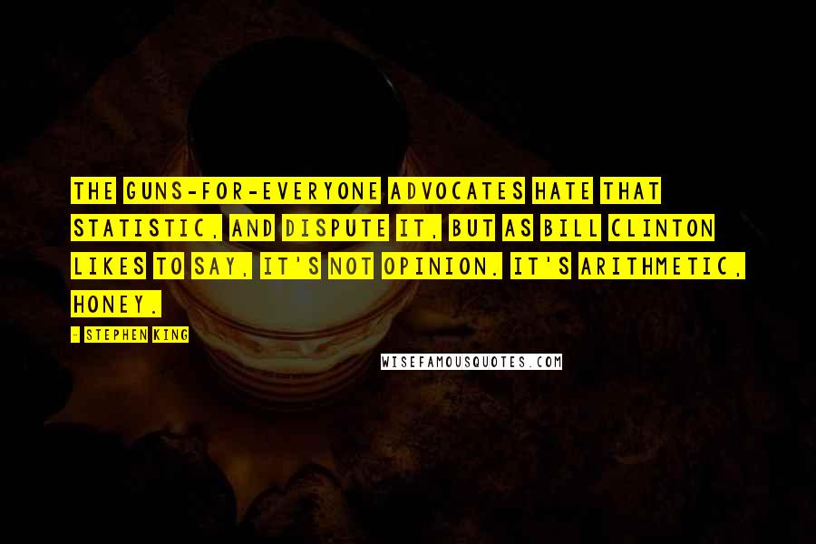 Stephen King Quotes: The guns-for-everyone advocates hate that statistic, and dispute it, but as Bill Clinton likes to say, it's not opinion. It's arithmetic, honey.