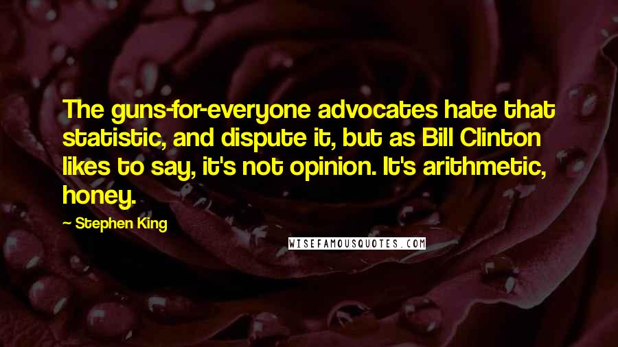 Stephen King Quotes: The guns-for-everyone advocates hate that statistic, and dispute it, but as Bill Clinton likes to say, it's not opinion. It's arithmetic, honey.