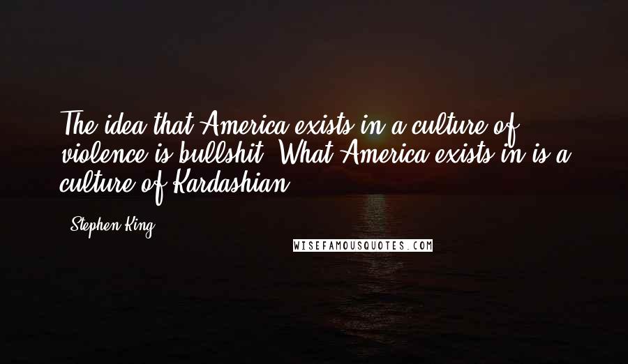 Stephen King Quotes: The idea that America exists in a culture of violence is bullshit. What America exists in is a culture of Kardashian.