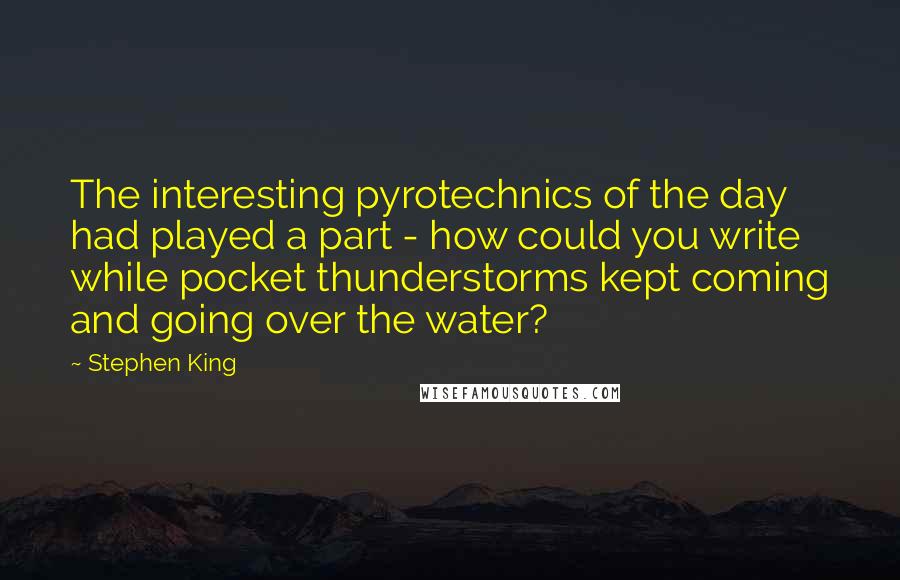 Stephen King Quotes: The interesting pyrotechnics of the day had played a part - how could you write while pocket thunderstorms kept coming and going over the water?