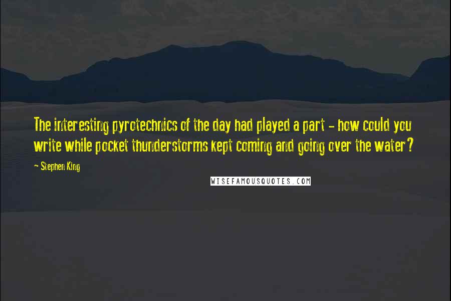 Stephen King Quotes: The interesting pyrotechnics of the day had played a part - how could you write while pocket thunderstorms kept coming and going over the water?