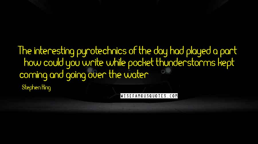 Stephen King Quotes: The interesting pyrotechnics of the day had played a part - how could you write while pocket thunderstorms kept coming and going over the water?