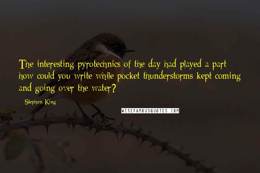 Stephen King Quotes: The interesting pyrotechnics of the day had played a part - how could you write while pocket thunderstorms kept coming and going over the water?