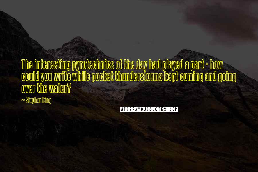 Stephen King Quotes: The interesting pyrotechnics of the day had played a part - how could you write while pocket thunderstorms kept coming and going over the water?