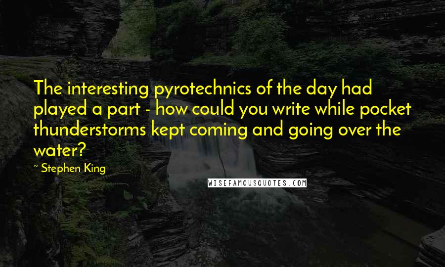 Stephen King Quotes: The interesting pyrotechnics of the day had played a part - how could you write while pocket thunderstorms kept coming and going over the water?