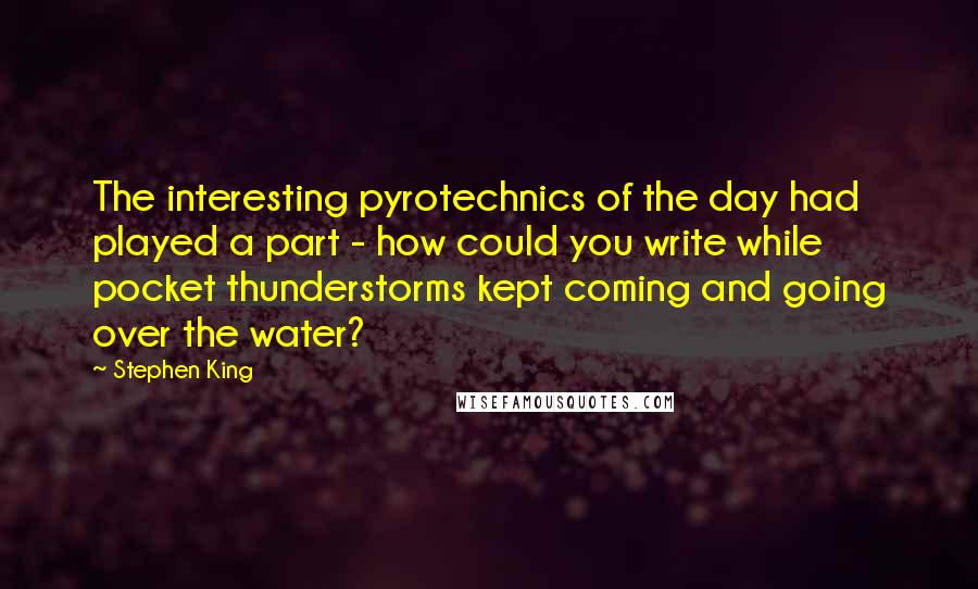 Stephen King Quotes: The interesting pyrotechnics of the day had played a part - how could you write while pocket thunderstorms kept coming and going over the water?