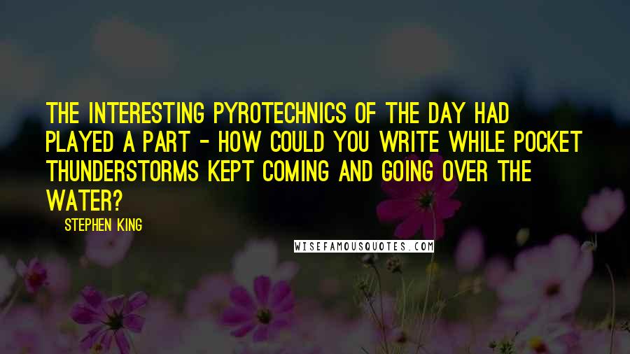 Stephen King Quotes: The interesting pyrotechnics of the day had played a part - how could you write while pocket thunderstorms kept coming and going over the water?