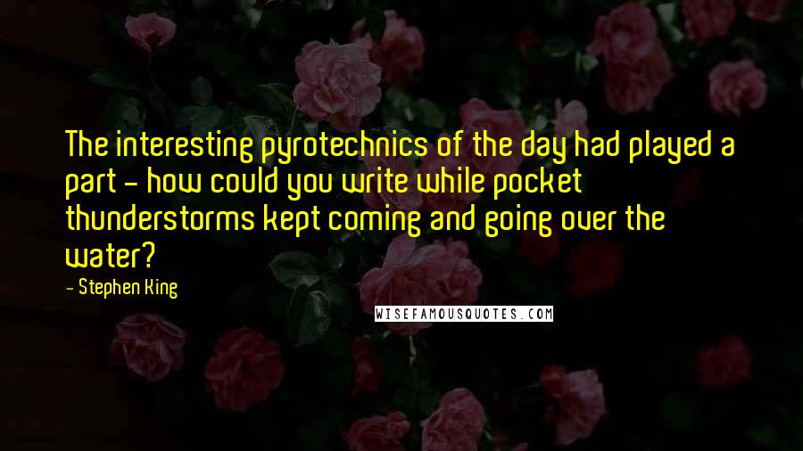 Stephen King Quotes: The interesting pyrotechnics of the day had played a part - how could you write while pocket thunderstorms kept coming and going over the water?