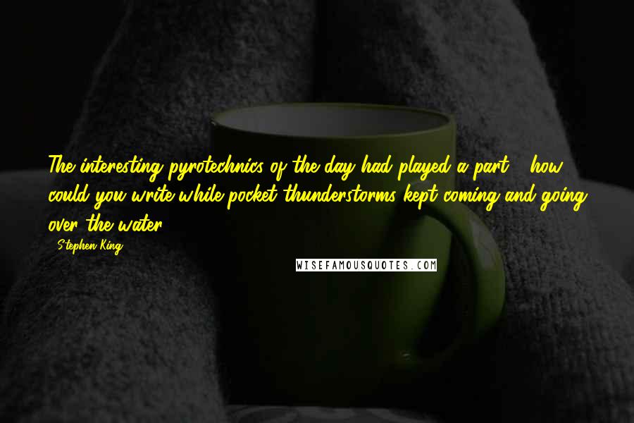 Stephen King Quotes: The interesting pyrotechnics of the day had played a part - how could you write while pocket thunderstorms kept coming and going over the water?