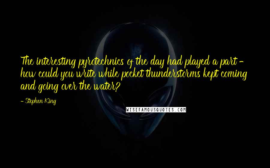 Stephen King Quotes: The interesting pyrotechnics of the day had played a part - how could you write while pocket thunderstorms kept coming and going over the water?