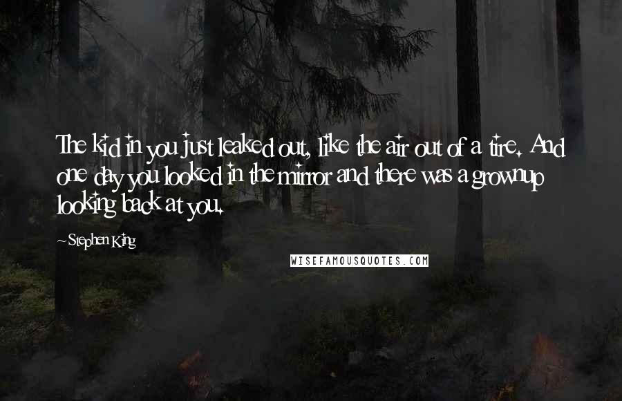 Stephen King Quotes: The kid in you just leaked out, like the air out of a tire. And one day you looked in the mirror and there was a grownup looking back at you.