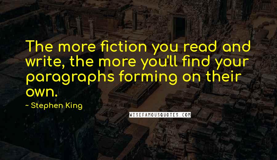 Stephen King Quotes: The more fiction you read and write, the more you'll find your paragraphs forming on their own.