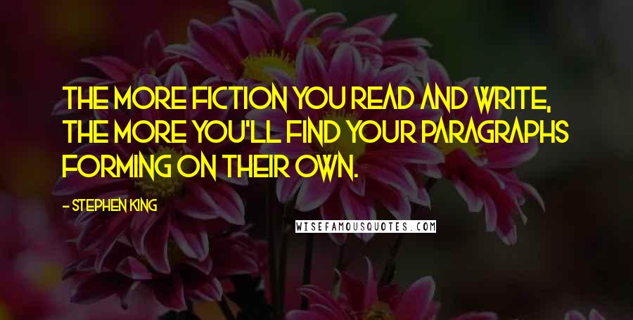 Stephen King Quotes: The more fiction you read and write, the more you'll find your paragraphs forming on their own.