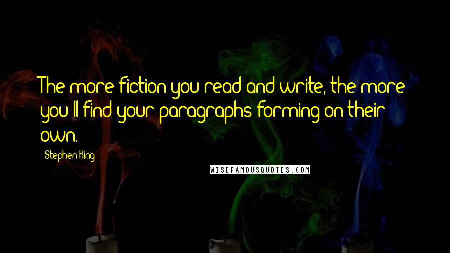 Stephen King Quotes: The more fiction you read and write, the more you'll find your paragraphs forming on their own.