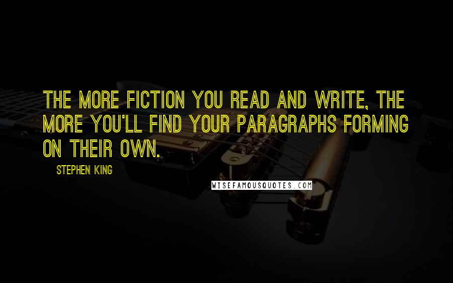 Stephen King Quotes: The more fiction you read and write, the more you'll find your paragraphs forming on their own.