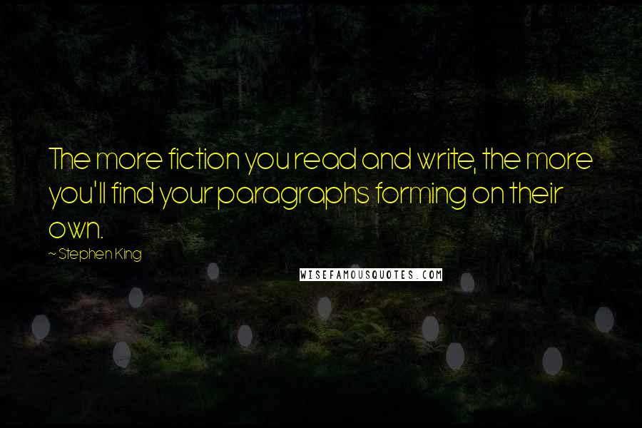 Stephen King Quotes: The more fiction you read and write, the more you'll find your paragraphs forming on their own.