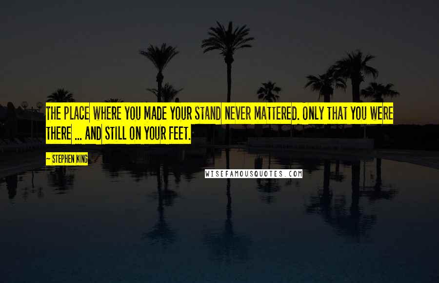 Stephen King Quotes: The place where you made your stand never mattered. Only that you were there ... and still on your feet.