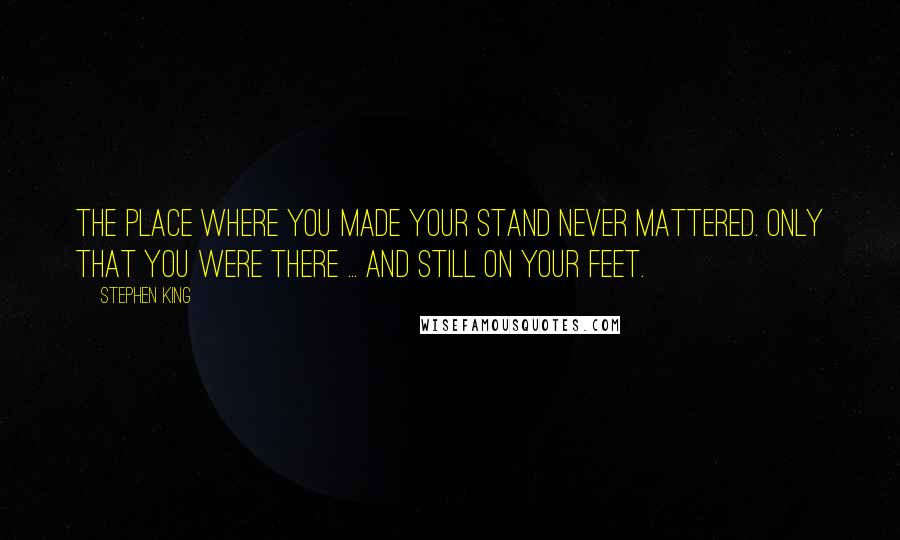 Stephen King Quotes: The place where you made your stand never mattered. Only that you were there ... and still on your feet.