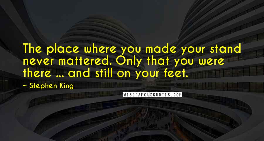 Stephen King Quotes: The place where you made your stand never mattered. Only that you were there ... and still on your feet.