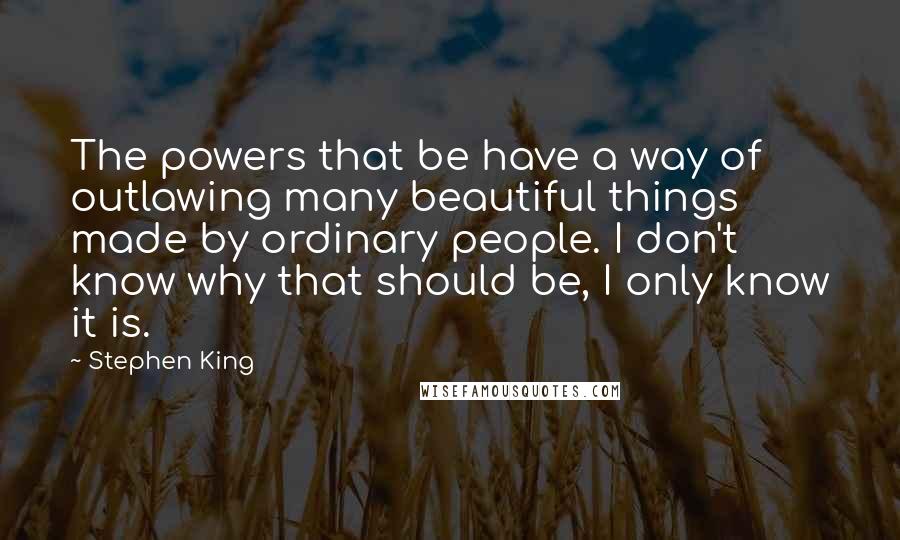 Stephen King Quotes: The powers that be have a way of outlawing many beautiful things made by ordinary people. I don't know why that should be, I only know it is.