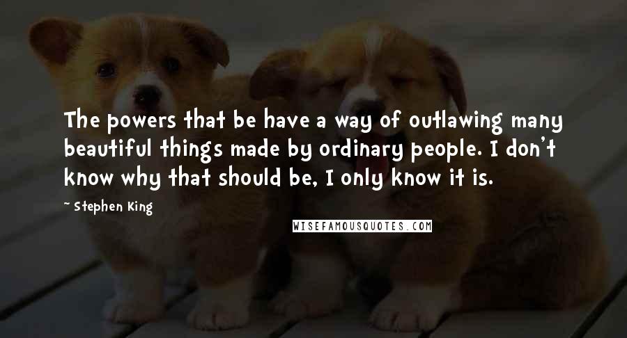 Stephen King Quotes: The powers that be have a way of outlawing many beautiful things made by ordinary people. I don't know why that should be, I only know it is.