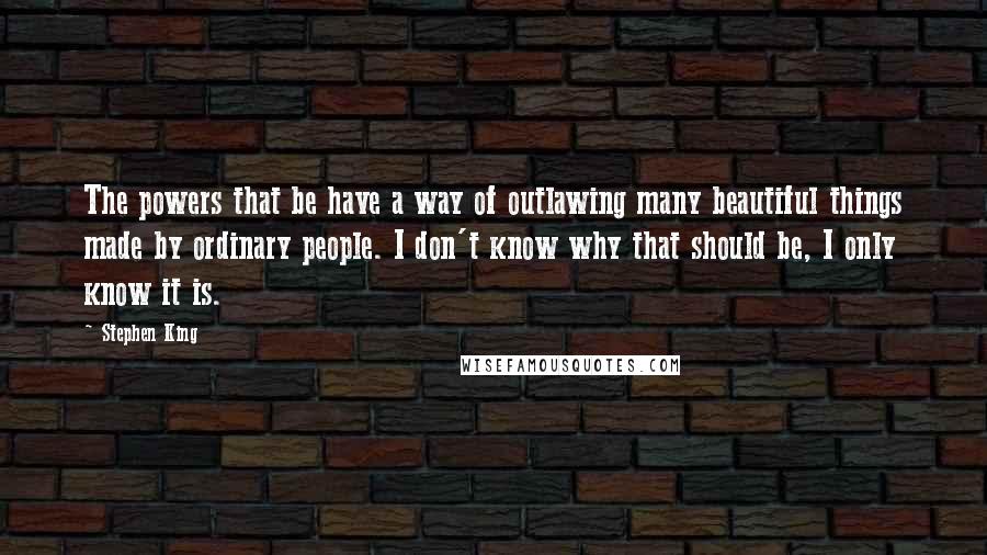 Stephen King Quotes: The powers that be have a way of outlawing many beautiful things made by ordinary people. I don't know why that should be, I only know it is.
