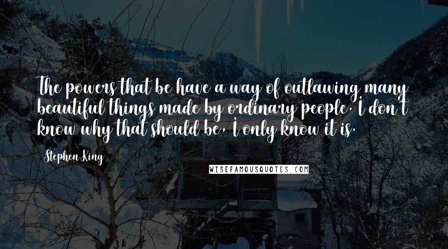 Stephen King Quotes: The powers that be have a way of outlawing many beautiful things made by ordinary people. I don't know why that should be, I only know it is.