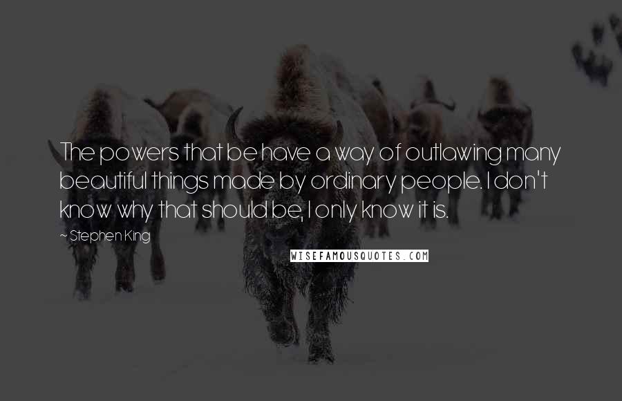 Stephen King Quotes: The powers that be have a way of outlawing many beautiful things made by ordinary people. I don't know why that should be, I only know it is.
