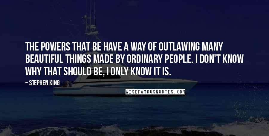 Stephen King Quotes: The powers that be have a way of outlawing many beautiful things made by ordinary people. I don't know why that should be, I only know it is.