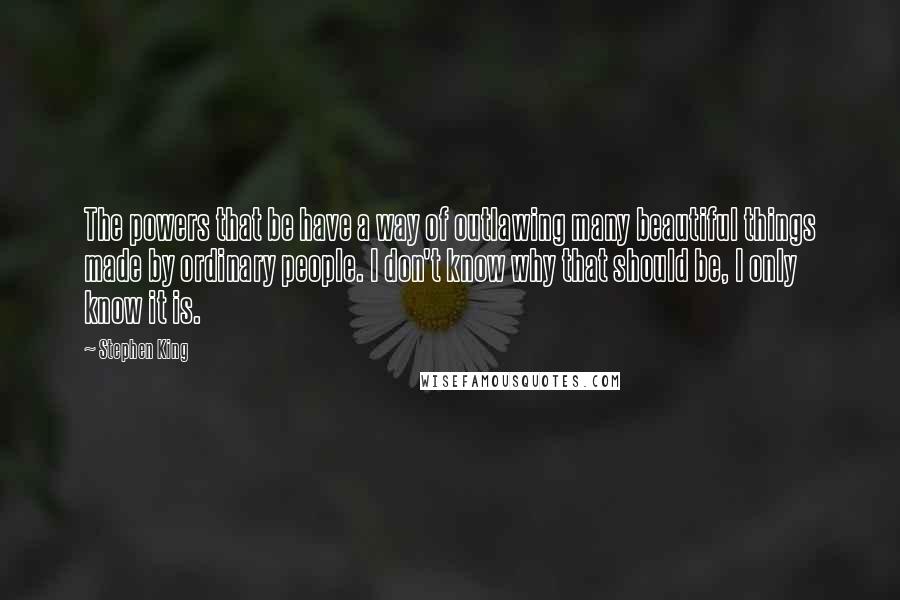 Stephen King Quotes: The powers that be have a way of outlawing many beautiful things made by ordinary people. I don't know why that should be, I only know it is.