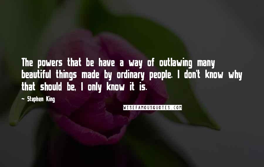 Stephen King Quotes: The powers that be have a way of outlawing many beautiful things made by ordinary people. I don't know why that should be, I only know it is.