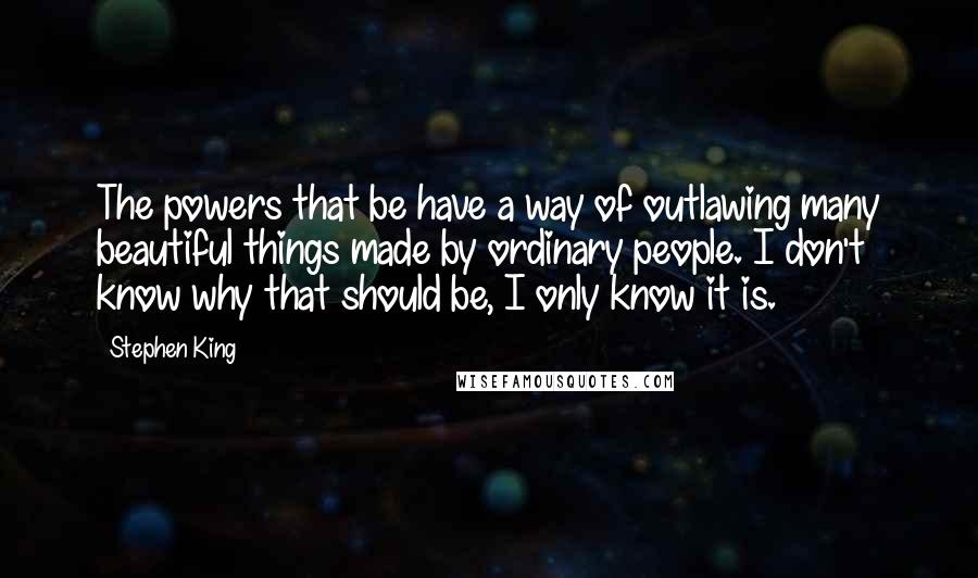Stephen King Quotes: The powers that be have a way of outlawing many beautiful things made by ordinary people. I don't know why that should be, I only know it is.
