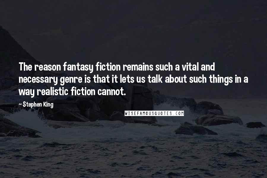 Stephen King Quotes: The reason fantasy fiction remains such a vital and necessary genre is that it lets us talk about such things in a way realistic fiction cannot.