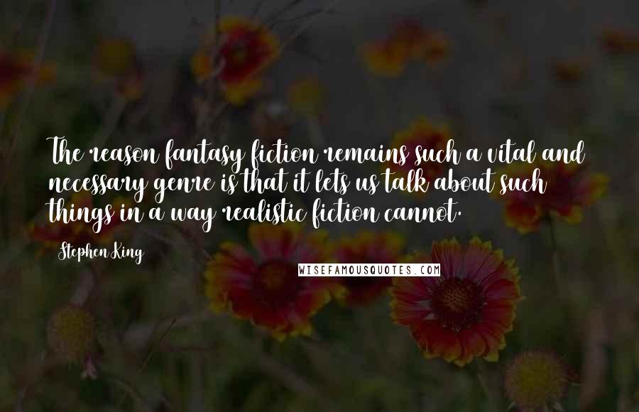 Stephen King Quotes: The reason fantasy fiction remains such a vital and necessary genre is that it lets us talk about such things in a way realistic fiction cannot.