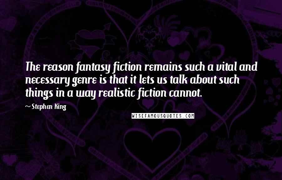 Stephen King Quotes: The reason fantasy fiction remains such a vital and necessary genre is that it lets us talk about such things in a way realistic fiction cannot.