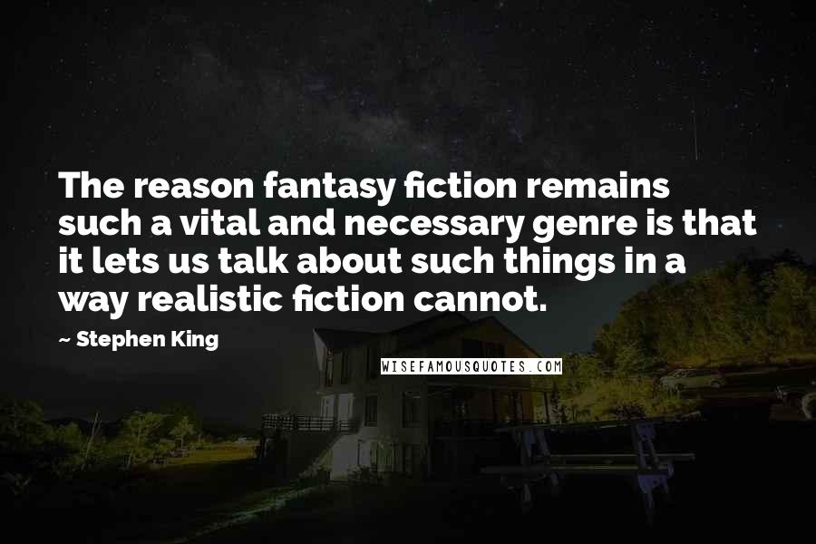 Stephen King Quotes: The reason fantasy fiction remains such a vital and necessary genre is that it lets us talk about such things in a way realistic fiction cannot.