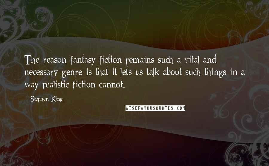 Stephen King Quotes: The reason fantasy fiction remains such a vital and necessary genre is that it lets us talk about such things in a way realistic fiction cannot.