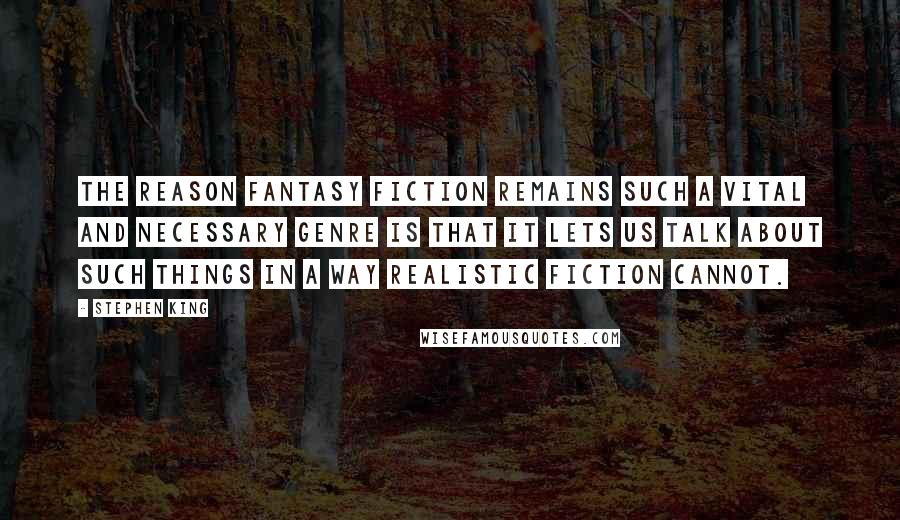 Stephen King Quotes: The reason fantasy fiction remains such a vital and necessary genre is that it lets us talk about such things in a way realistic fiction cannot.