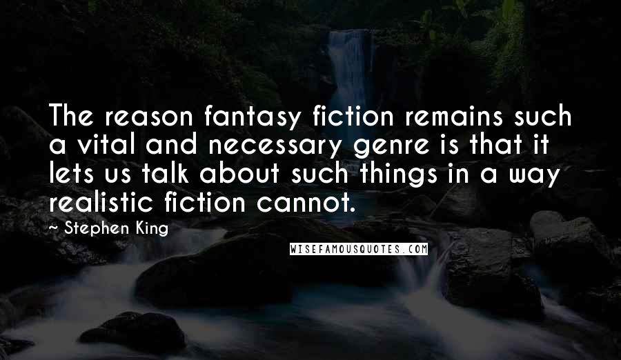 Stephen King Quotes: The reason fantasy fiction remains such a vital and necessary genre is that it lets us talk about such things in a way realistic fiction cannot.