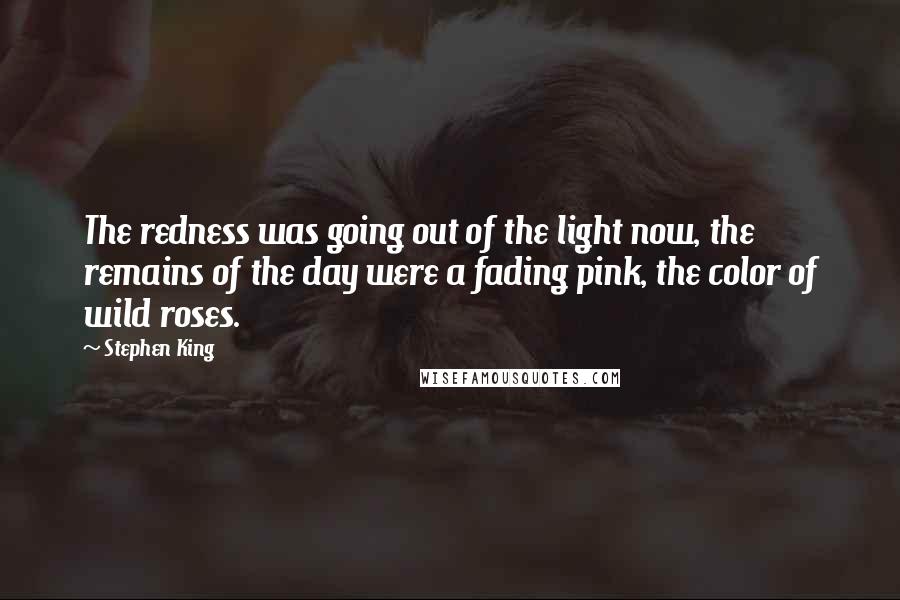 Stephen King Quotes: The redness was going out of the light now, the remains of the day were a fading pink, the color of wild roses.