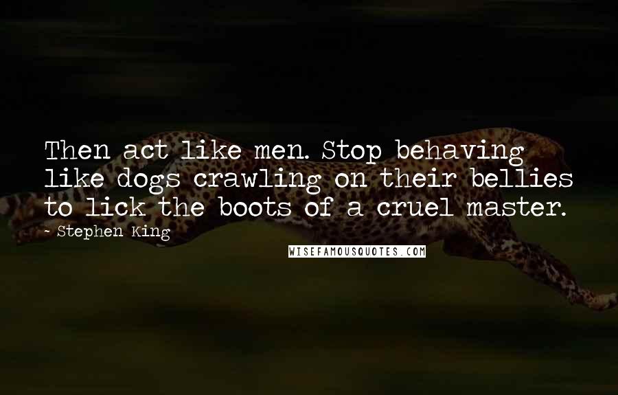 Stephen King Quotes: Then act like men. Stop behaving like dogs crawling on their bellies to lick the boots of a cruel master.