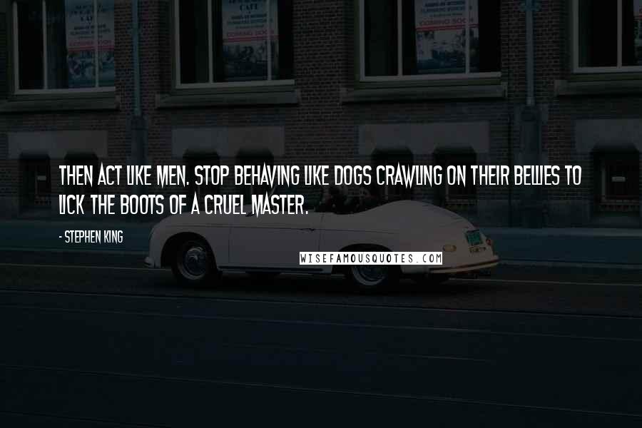 Stephen King Quotes: Then act like men. Stop behaving like dogs crawling on their bellies to lick the boots of a cruel master.