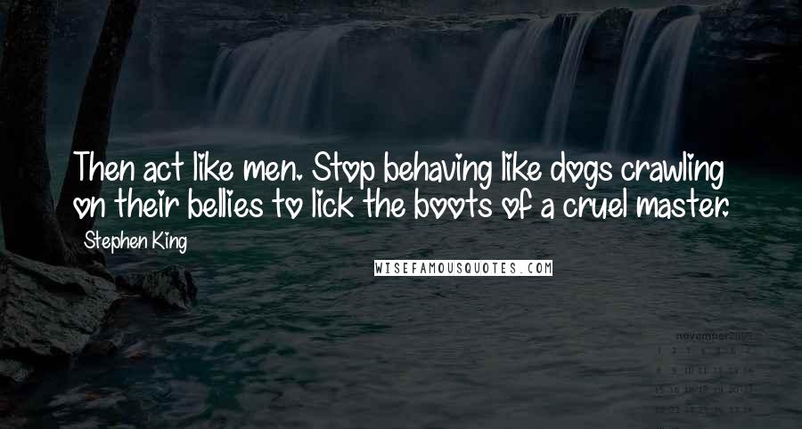 Stephen King Quotes: Then act like men. Stop behaving like dogs crawling on their bellies to lick the boots of a cruel master.