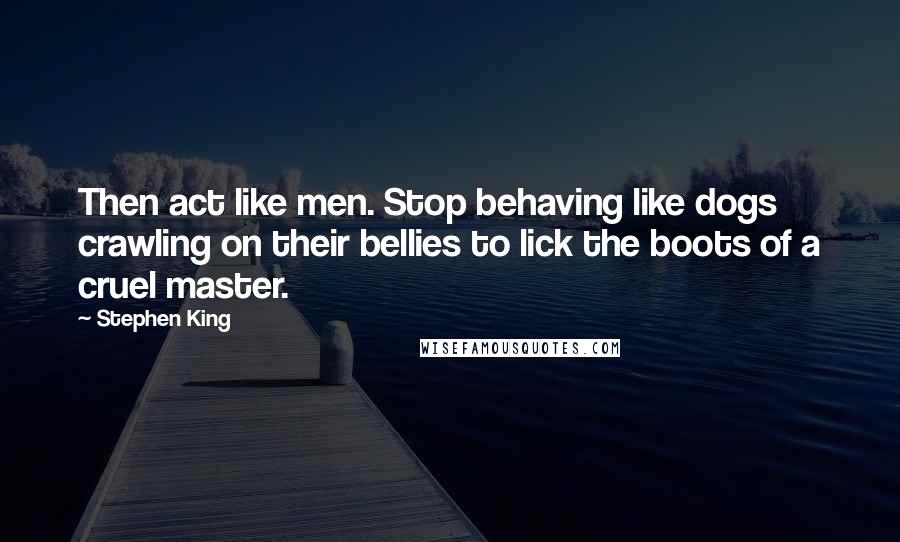 Stephen King Quotes: Then act like men. Stop behaving like dogs crawling on their bellies to lick the boots of a cruel master.