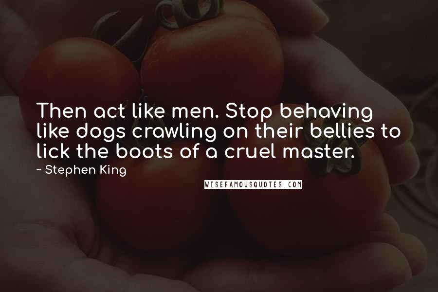 Stephen King Quotes: Then act like men. Stop behaving like dogs crawling on their bellies to lick the boots of a cruel master.